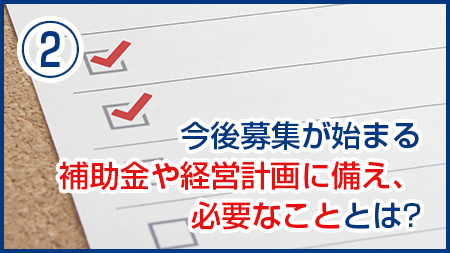 今後募集が始まる補助金や経営計画に備え、必要なこととは？